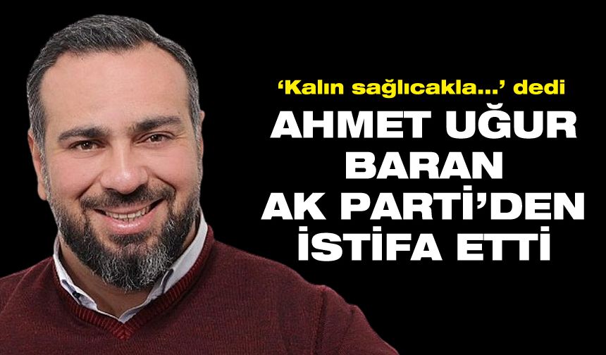 Ahmet Uğur Baran, AK Parti’den istifa ettiğini duyurdu