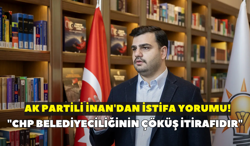 AK Partili İnan'dan istifa yorumu! "CHP belediyeciliğinin çöküş itirafıdır"