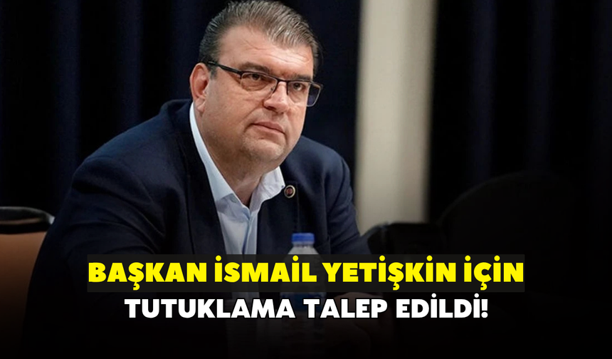 Başkan İsmail Yetişkin için tutuklama talep edildi!