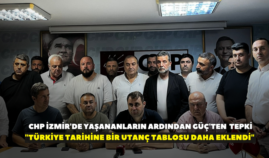 CHP İzmir'de yaşananların ardından Güç'ten  tepki! "Türkiye tarihine bir utanç tablosu daha eklendi"