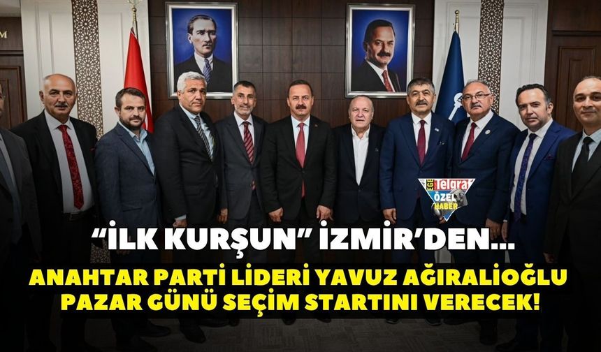 “İlk Kurşun” İzmir’den! Anahtar Parti lideri Yavuz Ağıralioğlu pazar günü seçim startını verecek