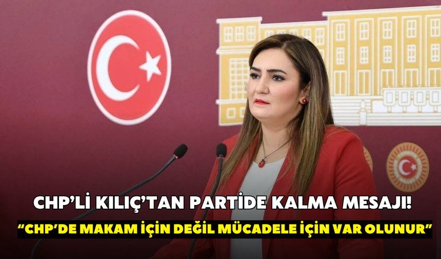 CHP’li Kılıç’tan partide kalma mesajı! “CHP’de makam için değil mücadele için var olunur”