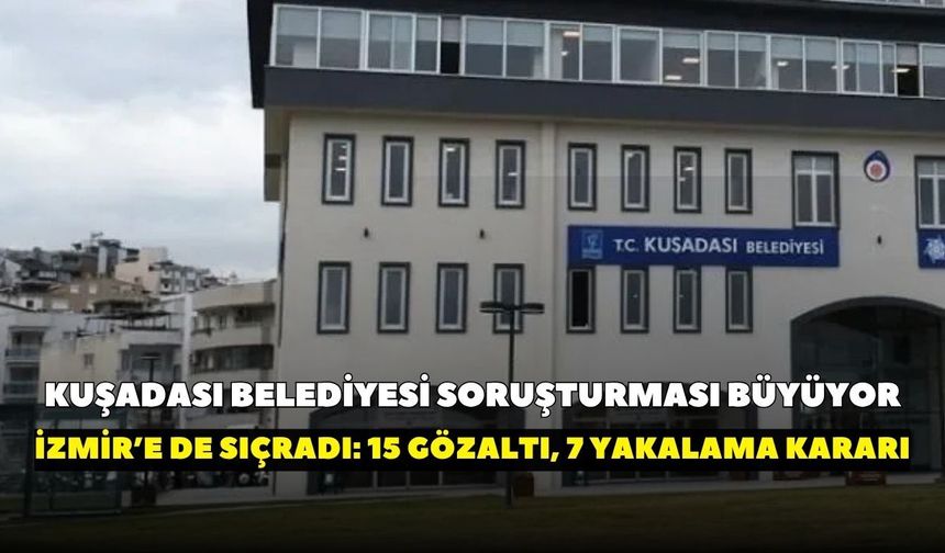 Kuşadası Belediyesi soruşturması büyüyor: 15 kişi gözaltında, 7 kişi hakkında yakalama kararı