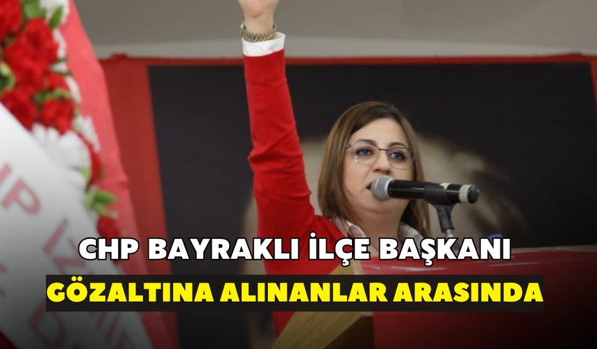 CHP Bayraklı İlçe Başkanı gözaltına alınanlar arasında!
