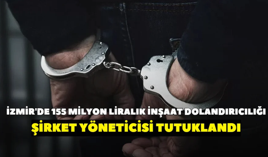İzmir'de 155 milyon liralık inşaat dolandırıcılığı! Şirket yöneticisi tutuklandı